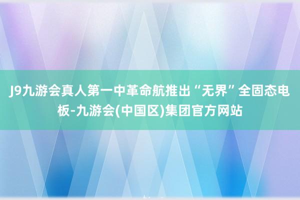 J9九游会真人第一中革命航推出“无界”全固态电板-九游会(中国区)集团官方网站