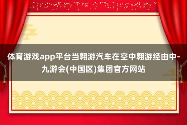 体育游戏app平台当翱游汽车在空中翱游经由中-九游会(中国区)集团官方网站