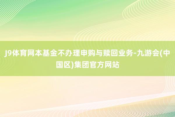 J9体育网本基金不办理申购与赎回业务-九游会(中国区)集团官方网站