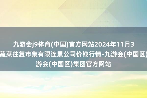 九游会j9体育(中国)官方网站2024年11月3日云南元谋县蔬菜往复市集有限连累公司价钱行情-九游会(中国区)集团官方网站