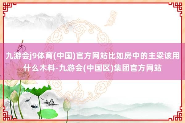 九游会j9体育(中国)官方网站比如房中的主梁该用什么木料-九游会(中国区)集团官方网站