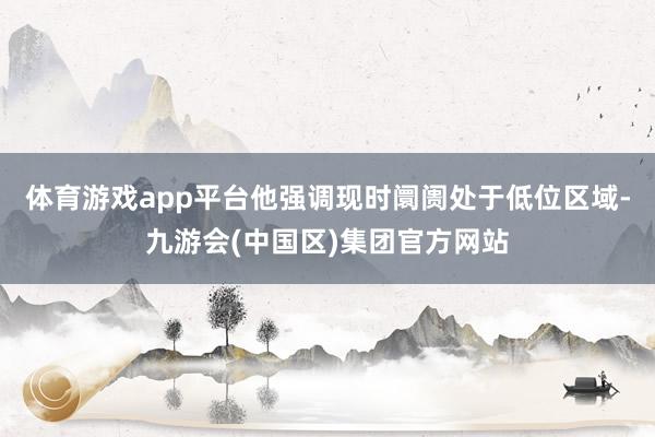 体育游戏app平台他强调现时阛阓处于低位区域-九游会(中国区)集团官方网站