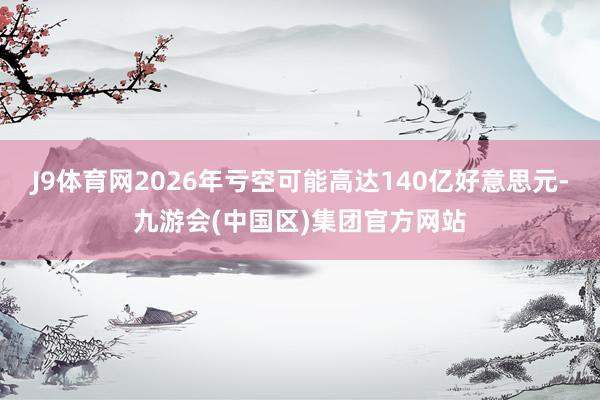 J9体育网2026年亏空可能高达140亿好意思元-九游会(中国区)集团官方网站