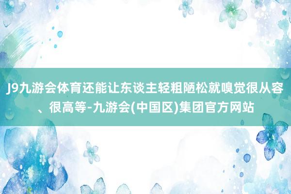 J9九游会体育还能让东谈主轻粗陋松就嗅觉很从容、很高等-九游会(中国区)集团官方网站