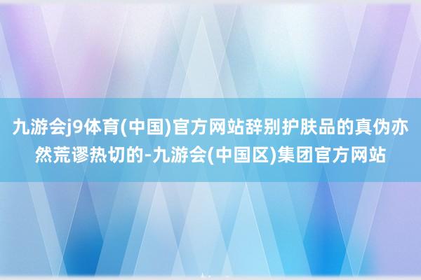 九游会j9体育(中国)官方网站辞别护肤品的真伪亦然荒谬热切的-九游会(中国区)集团官方网站