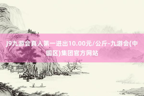 J9九游会真人第一进出10.00元/公斤-九游会(中国区)集团官方网站