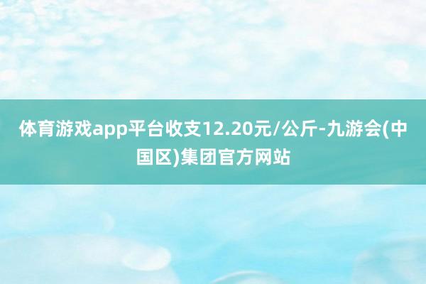 体育游戏app平台收支12.20元/公斤-九游会(中国区)集团官方网站