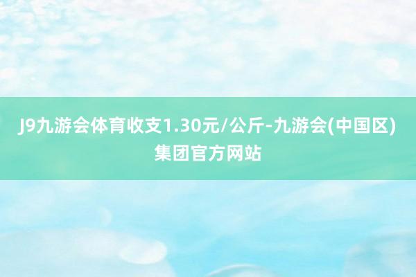 J9九游会体育收支1.30元/公斤-九游会(中国区)集团官方网站