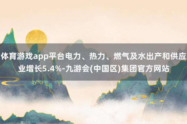 体育游戏app平台电力、热力、燃气及水出产和供应业增长5.4%-九游会(中国区)集团官方网站