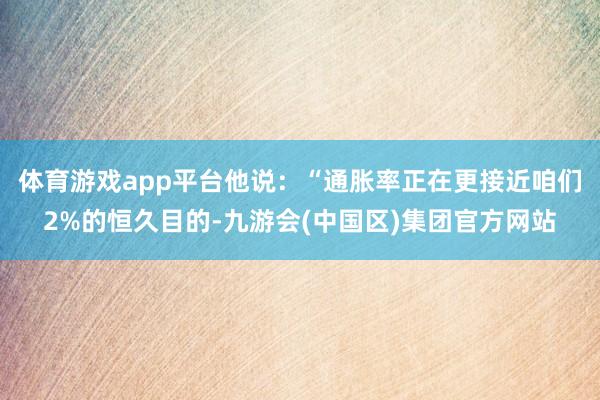 体育游戏app平台他说：“通胀率正在更接近咱们2%的恒久目的-九游会(中国区)集团官方网站