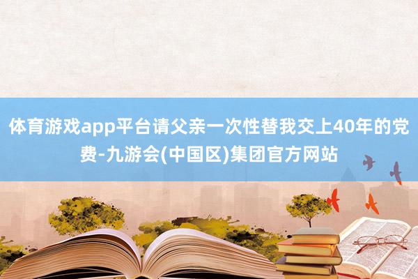 体育游戏app平台请父亲一次性替我交上40年的党费-九游会(中国区)集团官方网站