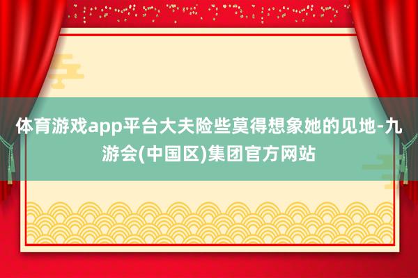 体育游戏app平台大夫险些莫得想象她的见地-九游会(中国区)集团官方网站