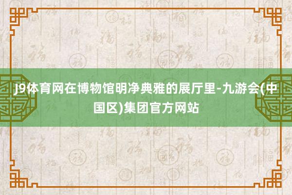 J9体育网　　在博物馆明净典雅的展厅里-九游会(中国区)集团官方网站