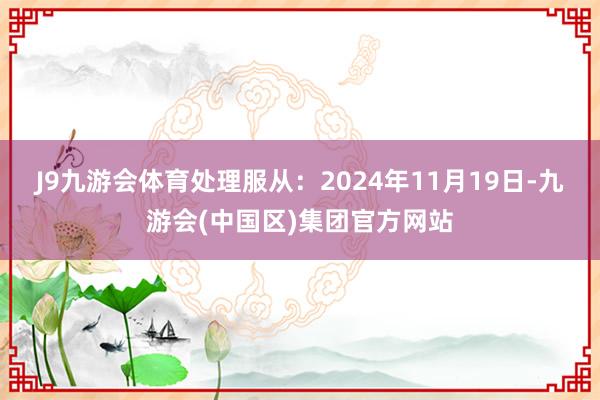 J9九游会体育处理服从：2024年11月19日-九游会(中国区)集团官方网站