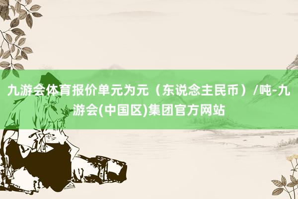 九游会体育报价单元为元（东说念主民币）/吨-九游会(中国区)集团官方网站