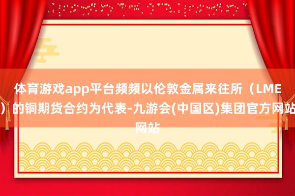 体育游戏app平台频频以伦敦金属来往所（LME）的铜期货合约为代表-九游会(中国区)集团官方网站