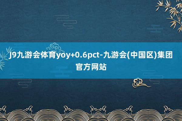 J9九游会体育yoy+0.6pct-九游会(中国区)集团官方网站