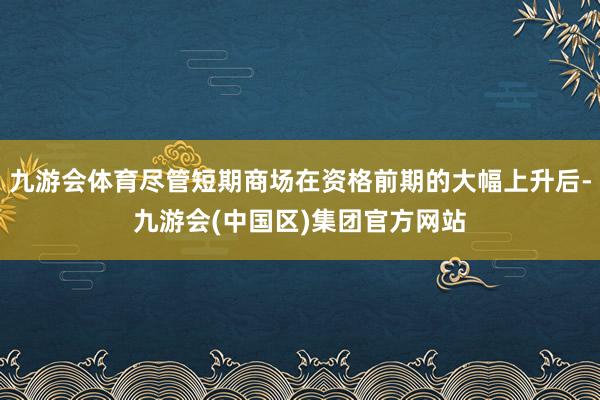 九游会体育尽管短期商场在资格前期的大幅上升后-九游会(中国区)集团官方网站