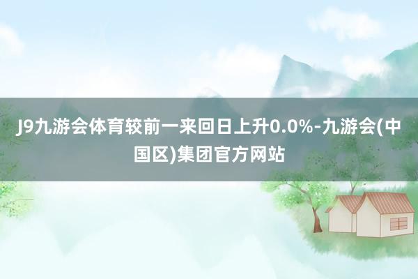 J9九游会体育较前一来回日上升0.0%-九游会(中国区)集团官方网站