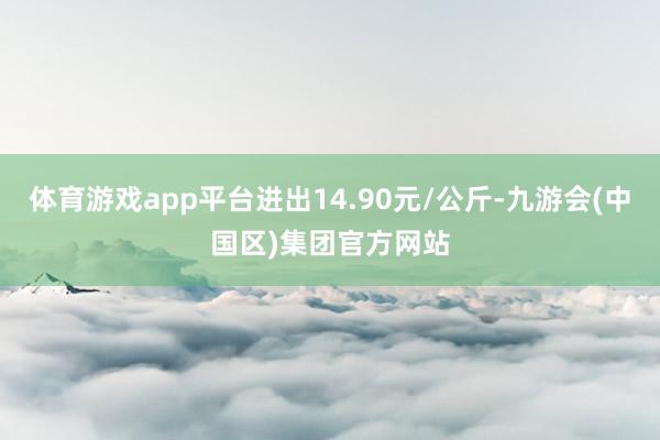 体育游戏app平台进出14.90元/公斤-九游会(中国区)集团官方网站