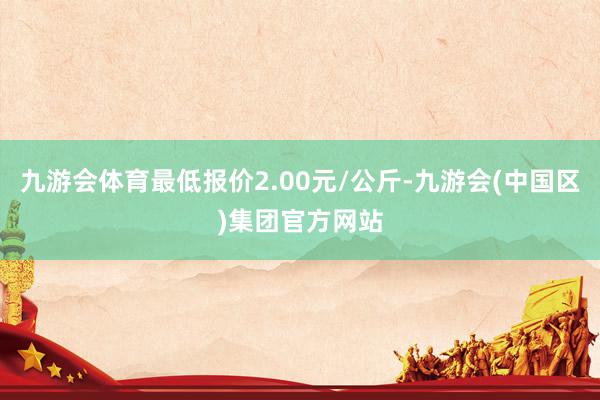 九游会体育最低报价2.00元/公斤-九游会(中国区)集团官方网站