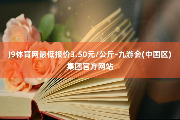 J9体育网最低报价3.50元/公斤-九游会(中国区)集团官方网站