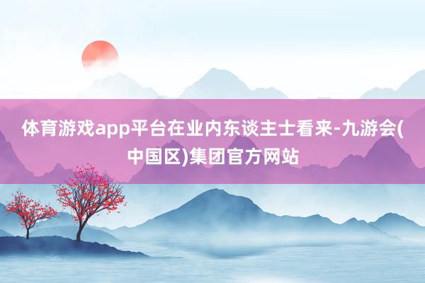 体育游戏app平台　　在业内东谈主士看来-九游会(中国区)集团官方网站