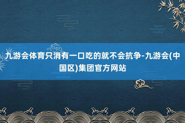 九游会体育只消有一口吃的就不会抗争-九游会(中国区)集团官方网站