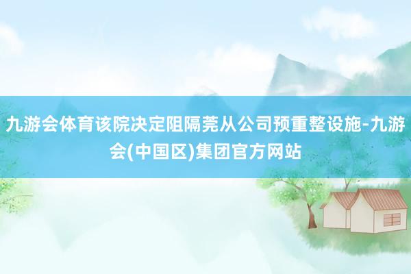 九游会体育该院决定阻隔莞从公司预重整设施-九游会(中国区)集团官方网站