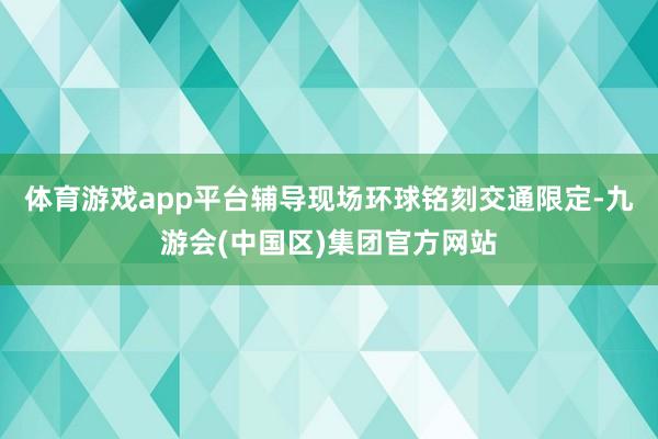 体育游戏app平台辅导现场环球铭刻交通限定-九游会(中国区)集团官方网站