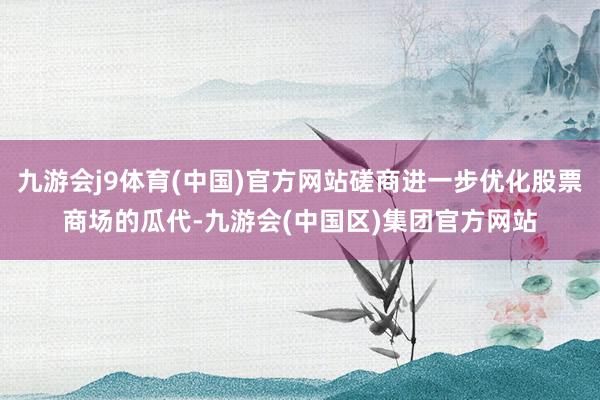 九游会j9体育(中国)官方网站磋商进一步优化股票商场的瓜代-九游会(中国区)集团官方网站