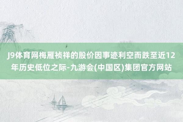 J9体育网梅雁祯祥的股价因事迹利空而跌至近12年历史低位之际-九游会(中国区)集团官方网站