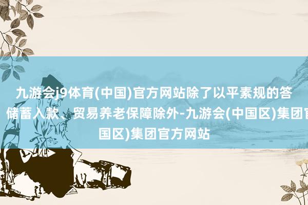 九游会j9体育(中国)官方网站除了以平素规的答理居品、储蓄入款、贸易养老保障除外-九游会(中国区)集团官方网站