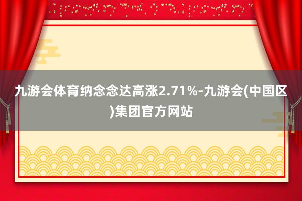 九游会体育纳念念达高涨2.71%-九游会(中国区)集团官方网站