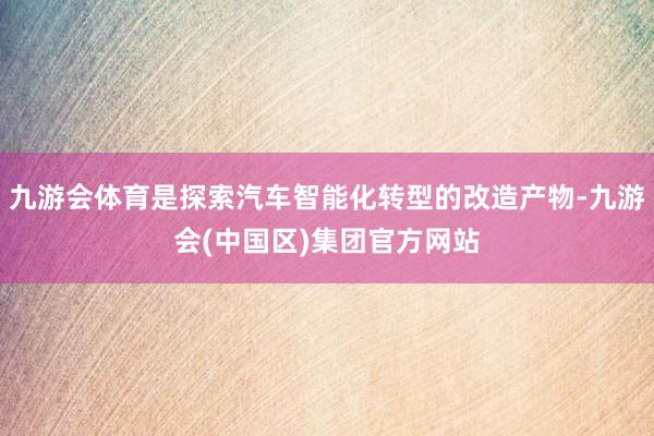 九游会体育是探索汽车智能化转型的改造产物-九游会(中国区)集团官方网站