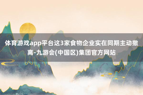 体育游戏app平台这3家食物企业实在同期主动撤离-九游会(中国区)集团官方网站