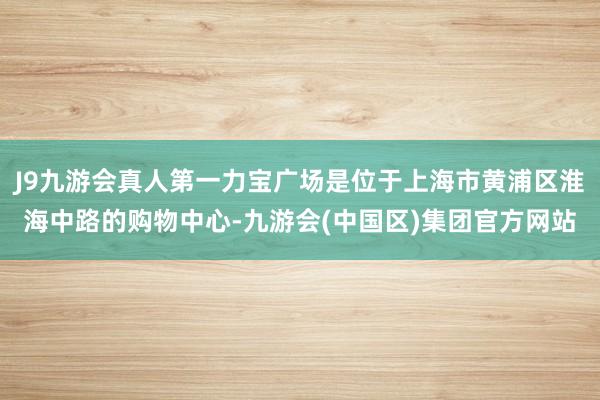 J9九游会真人第一力宝广场是位于上海市黄浦区淮海中路的购物中心-九游会(中国区)集团官方网站