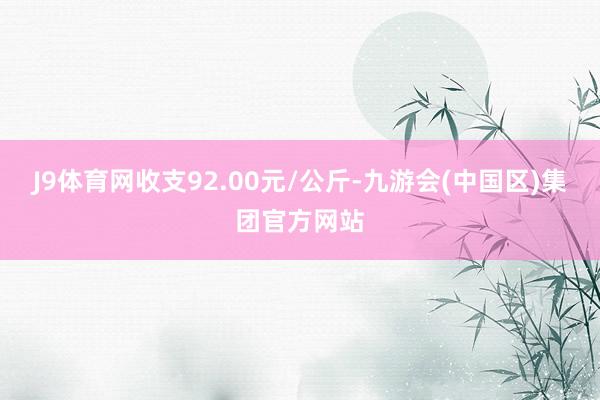 J9体育网收支92.00元/公斤-九游会(中国区)集团官方网站