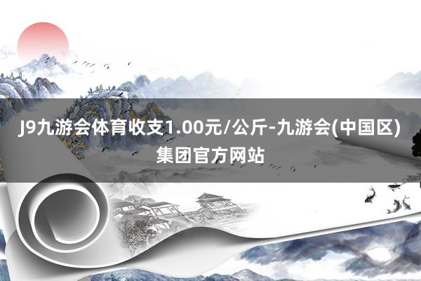 J9九游会体育收支1.00元/公斤-九游会(中国区)集团官方网站