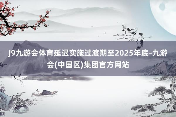 J9九游会体育延迟实施过渡期至2025年底-九游会(中国区)集团官方网站