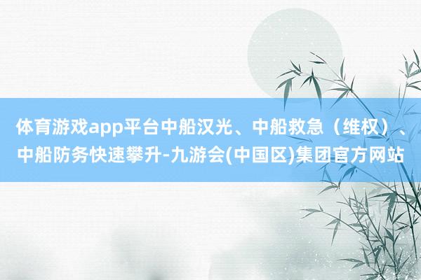 体育游戏app平台中船汉光、中船救急（维权）、中船防务快速攀升-九游会(中国区)集团官方网站