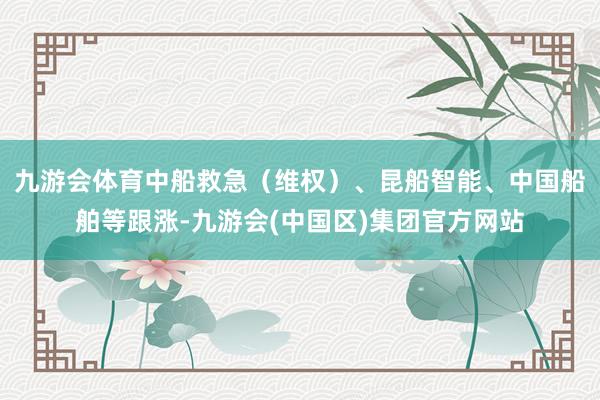 九游会体育中船救急（维权）、昆船智能、中国船舶等跟涨-九游会(中国区)集团官方网站