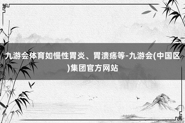 九游会体育如慢性胃炎、胃溃疡等-九游会(中国区)集团官方网站