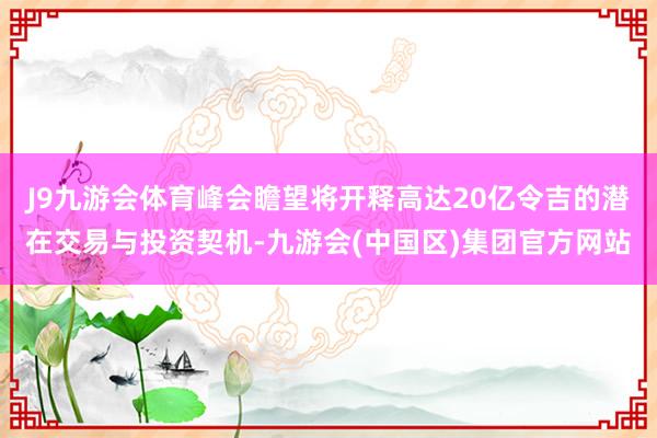 J9九游会体育峰会瞻望将开释高达20亿令吉的潜在交易与投资契机-九游会(中国区)集团官方网站