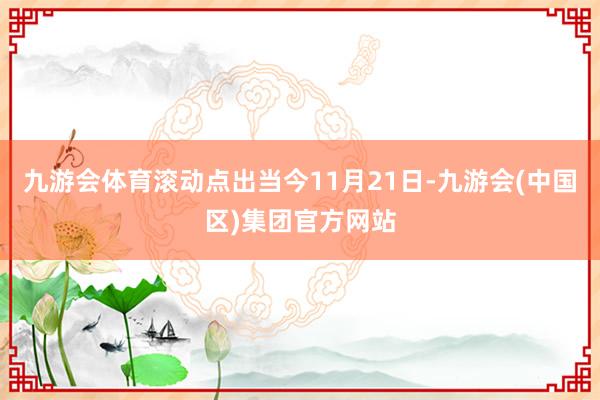 九游会体育滚动点出当今11月21日-九游会(中国区)集团官方网站