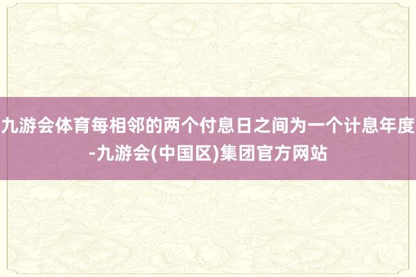 九游会体育每相邻的两个付息日之间为一个计息年度-九游会(中国区)集团官方网站