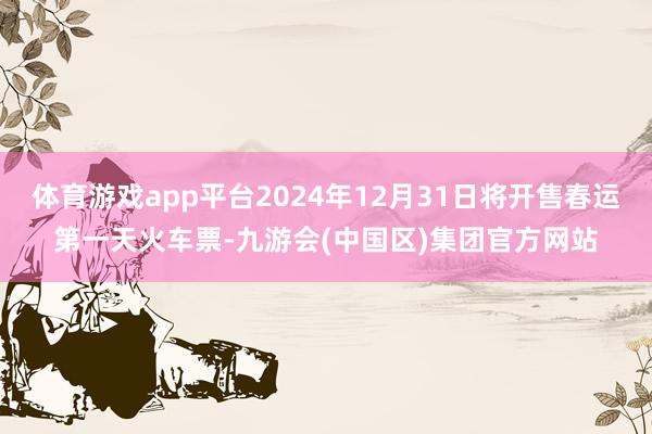 体育游戏app平台2024年12月31日将开售春运第一天火车票-九游会(中国区)集团官方网站