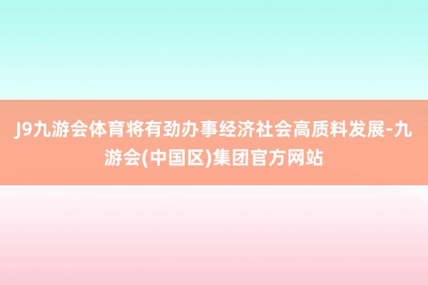 J9九游会体育将有劲办事经济社会高质料发展-九游会(中国区)集团官方网站