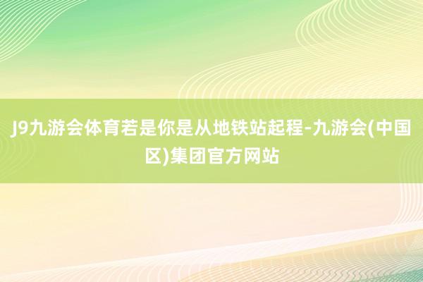 J9九游会体育若是你是从地铁站起程-九游会(中国区)集团官方网站