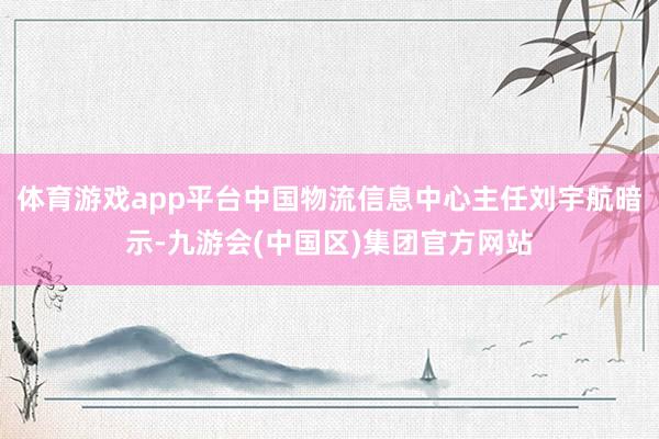 体育游戏app平台中国物流信息中心主任刘宇航暗示-九游会(中国区)集团官方网站